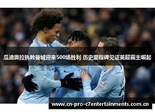 瓜迪奥拉执教曼城迎来500场胜利 历史里程碑见证英超霸主崛起 瓜迪奥拉执教曼城迎来500场胜利 历史里程碑见证英超霸主崛起